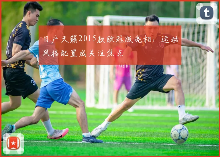 日产天籁2015款欧冠版亮相,运动风格配置成关注焦点