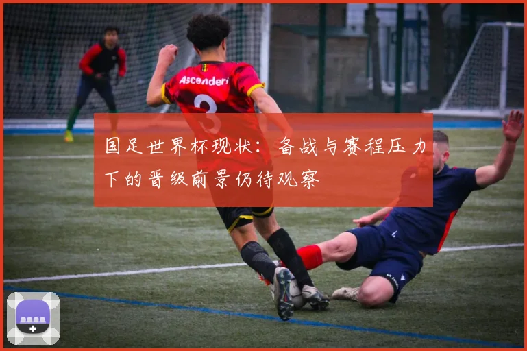 国足世界杯现状：备战与赛程压力下的晋级前景仍待观察